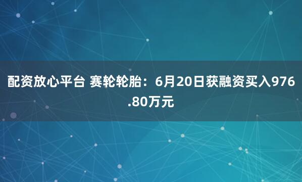 配资放心平台 赛轮轮胎：6月20日获融资买入976.80万元
