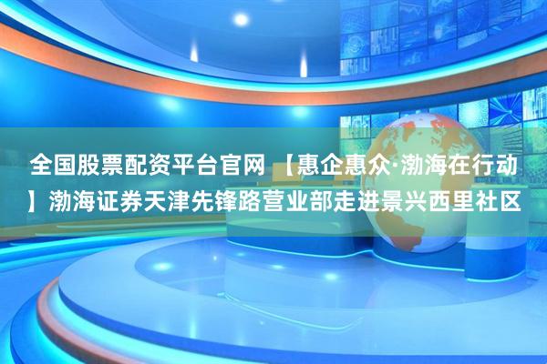 全国股票配资平台官网 【惠企惠众·渤海在行动】渤海证券天津先锋路营业部走进景兴西里社区