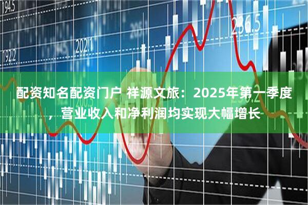 配资知名配资门户 祥源文旅：2025年第一季度，营业收入和净利润均实现大幅增长