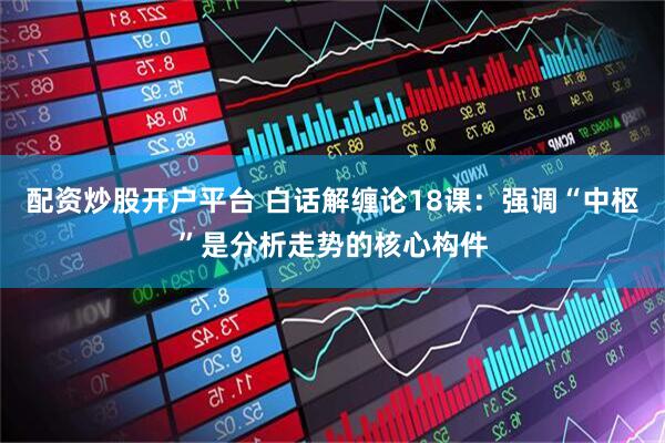 配资炒股开户平台 白话解缠论18课：强调“中枢”是分析走势的核心构件
