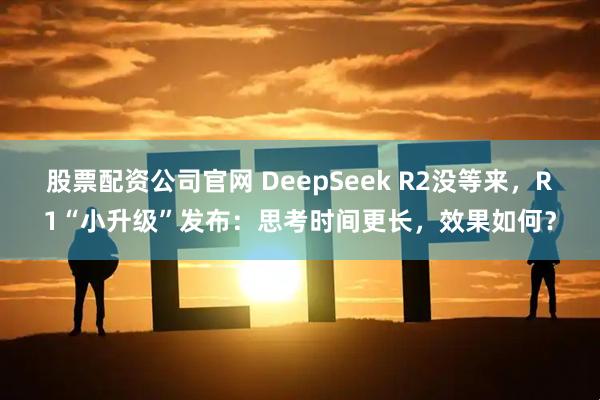 股票配资公司官网 DeepSeek R2没等来，R1“小升级”发布：思考时间更长，效果如何？