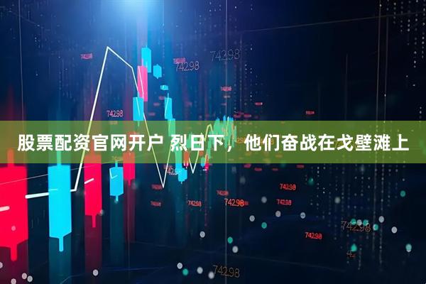 股票配资官网开户 烈日下，他们奋战在戈壁滩上