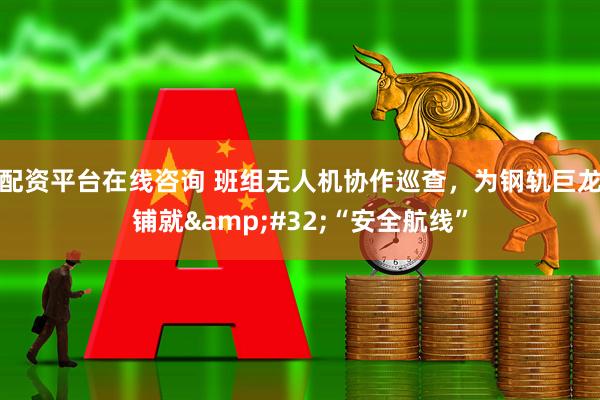 配资平台在线咨询 班组无人机协作巡查，为钢轨巨龙铺就&#32;“安全航线”