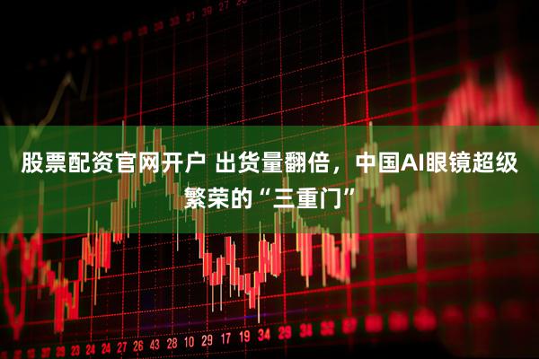 股票配资官网开户 出货量翻倍，中国AI眼镜超级繁荣的“三重门”