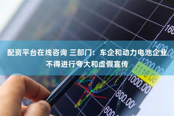 配资平台在线咨询 三部门：车企和动力电池企业不得进行夸大和虚假宣传