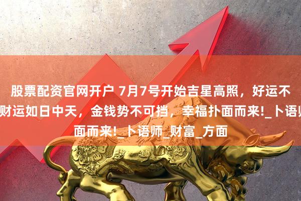 股票配资官网开户 7月7号开始吉星高照，好运不断，3生肖钱财运如日中天，金钱势不可挡，幸福扑面而来!_卜语师_财富_方面