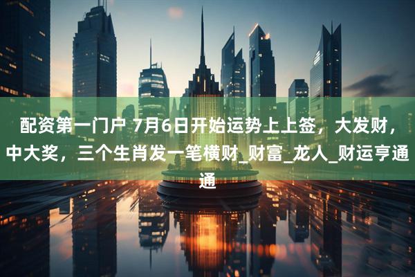 配资第一门户 7月6日开始运势上上签，大发财，中大奖，三个生肖发一笔横财_财富_龙人_财运亨通