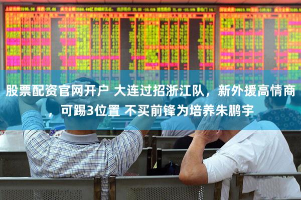 股票配资官网开户 大连过招浙江队，新外援高情商，可踢3位置 不买前锋为培养朱鹏宇