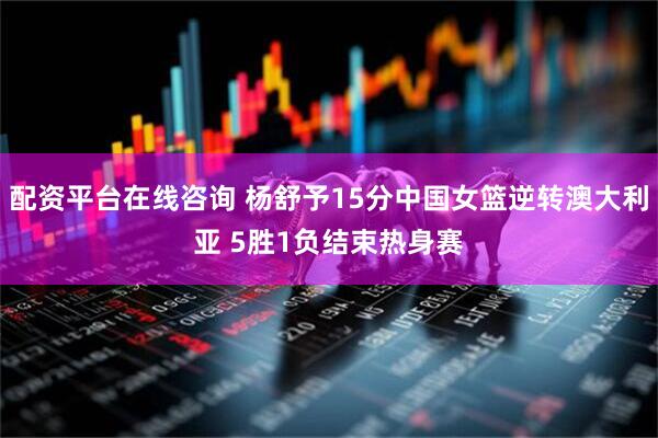 配资平台在线咨询 杨舒予15分中国女篮逆转澳大利亚 5胜1负结束热身赛