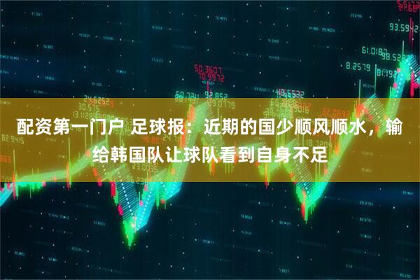 配资第一门户 足球报：近期的国少顺风顺水，输给韩国队让球队看到自身不足