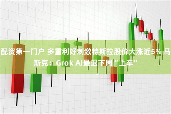 配资第一门户 多重利好刺激特斯拉股价大涨近5% 马斯克：Grok AI最迟下周“上车”