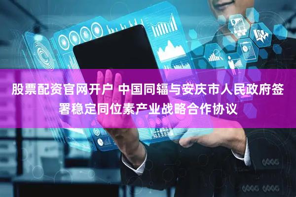 股票配资官网开户 中国同辐与安庆市人民政府签署稳定同位素产业战略合作协议