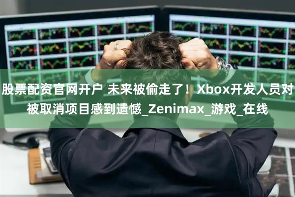 股票配资官网开户 未来被偷走了！Xbox开发人员对被取消项目感到遗憾_Zenimax_游戏_在线