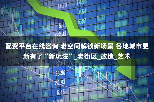 配资平台在线咨询 老空间解锁新场景 各地城市更新有了“新玩法”_老街区_改造_艺术