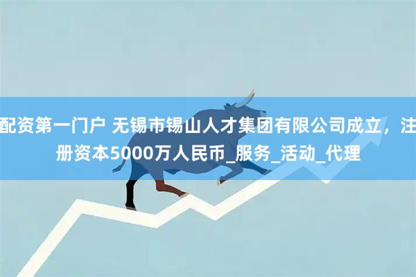 配资第一门户 无锡市锡山人才集团有限公司成立，注册资本5000万人民币_服务_活动_代理