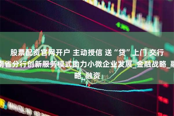 股票配资官网开户 主动授信 送“贷”上门 交行河南省分行创新服务模式助力小微企业发展_金融战略_融资