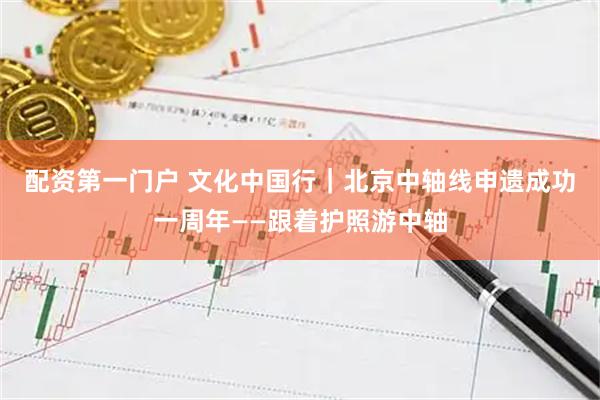 配资第一门户 文化中国行｜北京中轴线申遗成功一周年——跟着护照游中轴
