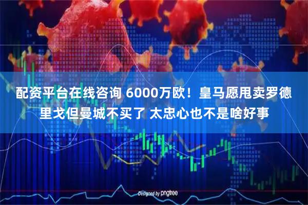 配资平台在线咨询 6000万欧！皇马愿甩卖罗德里戈但曼城不买了 太忠心也不是啥好事