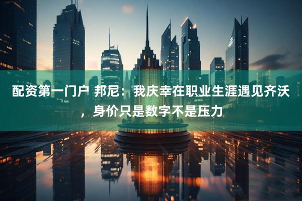 配资第一门户 邦尼：我庆幸在职业生涯遇见齐沃，身价只是数字不是压力