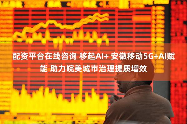 配资平台在线咨询 移起AI+ 安徽移动5G+AI赋能 助力皖美城市治理提质增效