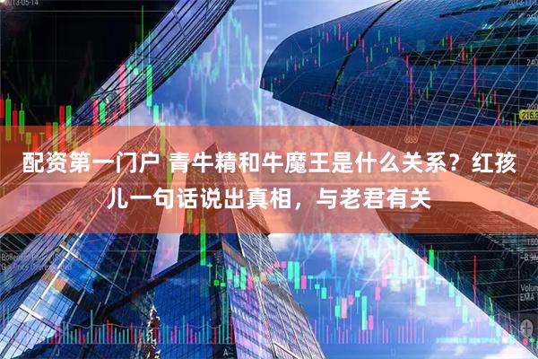 配资第一门户 青牛精和牛魔王是什么关系？红孩儿一句话说出真相，与老君有关