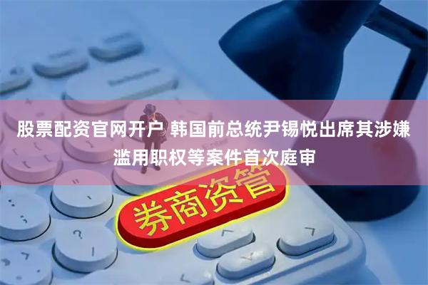 股票配资官网开户 韩国前总统尹锡悦出席其涉嫌滥用职权等案件首次庭审