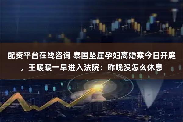 配资平台在线咨询 泰国坠崖孕妇离婚案今日开庭，王暖暖一早进入法院：昨晚没怎么休息