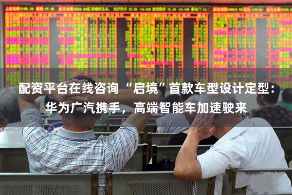 配资平台在线咨询 “启境”首款车型设计定型：华为广汽携手，高端智能车加速驶来