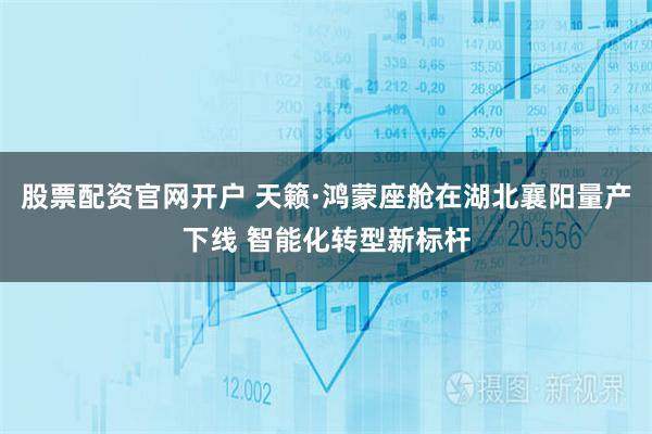 股票配资官网开户 天籁·鸿蒙座舱在湖北襄阳量产下线 智能化转型新标杆