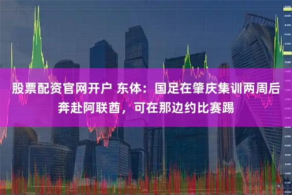 股票配资官网开户 东体：国足在肇庆集训两周后奔赴阿联酋，可在那边约比赛踢