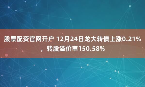 股票配资官网开户 12月24日龙大转债上涨0.21%，转股溢价率150.58%