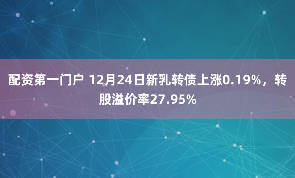 配资第一门户 12月24日新乳转债上涨0.19%,转股溢价率27.95%
