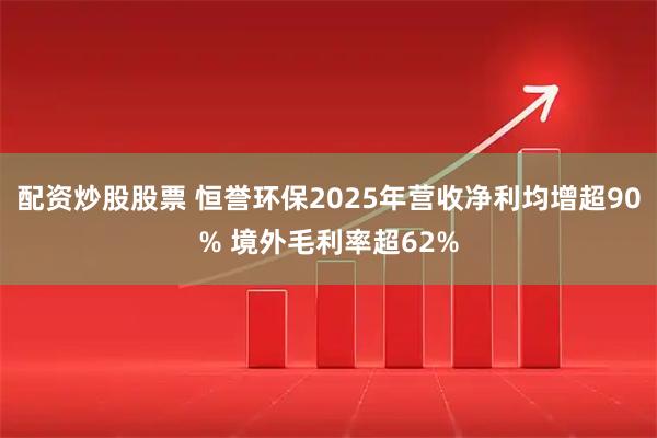 配资炒股股票 恒誉环保2025年营收净利均增超90% 境外毛利率超62%