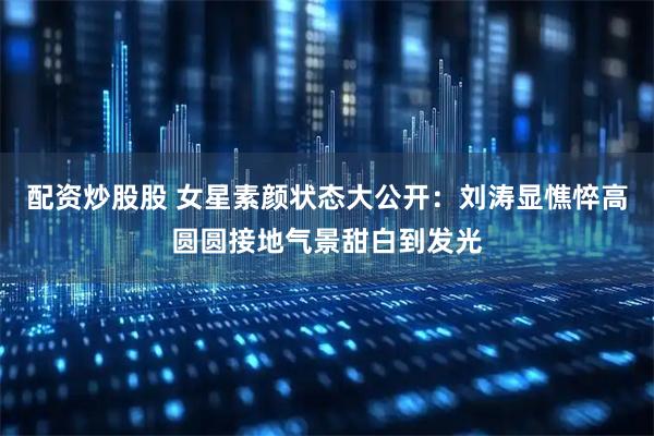 配资炒股股 女星素颜状态大公开：刘涛显憔悴高圆圆接地气景甜白到发光
