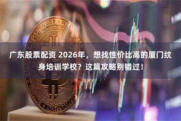 广东股票配资 2026年，想找性价比高的厦门纹身培训学校？这篇攻略别错过！