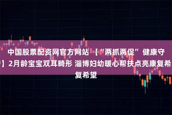 中国股票配资网官方网站 【“两抓两促” 健康守护】2月龄宝宝双耳畸形 淄博妇幼暖心帮扶点亮康复希望