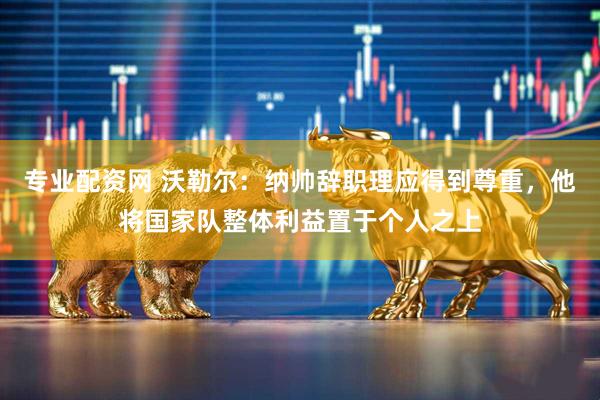 专业配资网 沃勒尔：纳帅辞职理应得到尊重，他将国家队整体利益置于个人之上