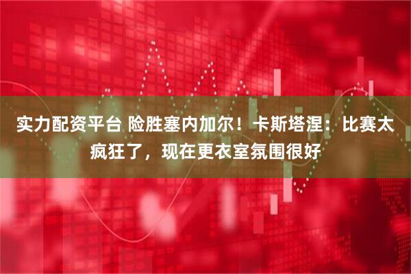 实力配资平台 险胜塞内加尔！卡斯塔涅：比赛太疯狂了，现在更衣室氛围很好