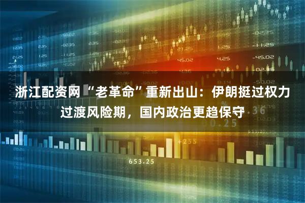 浙江配资网 “老革命”重新出山：伊朗挺过权力过渡风险期，国内政治更趋保守