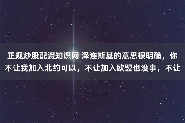 正规炒股配资知识网 泽连斯基的意思很明确，你不让我加入北约可以，不让加入欧盟也没事，不让