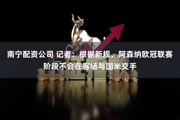 南宁配资公司 记者：根据新规，阿森纳欧冠联赛阶段不会在客场与国米交手