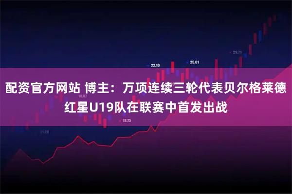 配资官方网站 博主:万项连续三轮代表贝尔格莱德红星U19队在联赛中首发出战