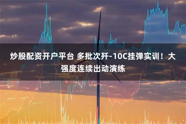 炒股配资开户平台 多批次歼-10C挂弹实训！大强度连续出动演练