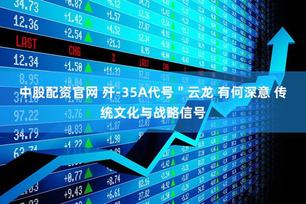 中股配资官网 歼-35A代号＂云龙 有何深意 传统文化与战略信号