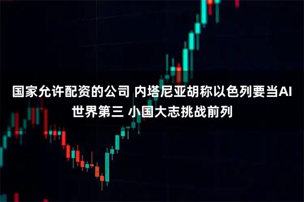 国家允许配资的公司 内塔尼亚胡称以色列要当AI世界第三 小国大志挑战前列