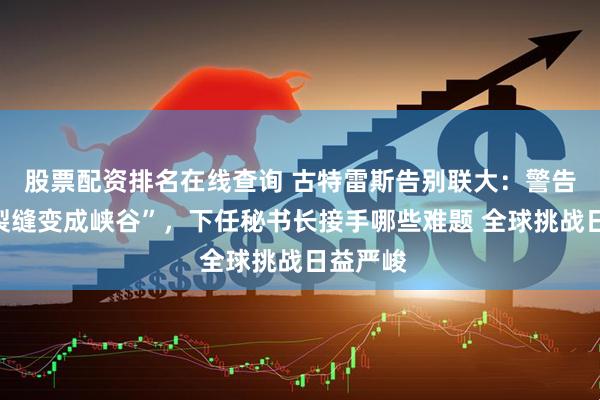 股票配资排名在线查询 古特雷斯告别联大：警告世界“裂缝变成峡谷”，下任秘书长接手哪些难题 全球挑战日益严峻