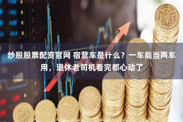 炒股股票配资官网 宿营车是什么？一车能当两车用，退休老司机看完都心动了